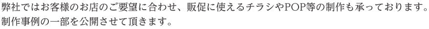 弊社ではお客様のお店のご要望に合わせ、販促に使えるチラシやPOP等の制作も承っております。
制作事例の一部を公開させて頂きます。